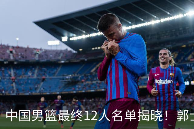 中国男篮最终12人名单揭晓！郭士强启用五锋战术，两名球员遗憾落选